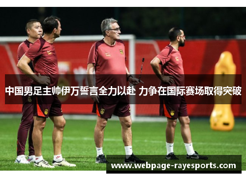 中国男足主帅伊万誓言全力以赴 力争在国际赛场取得突破
