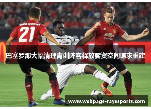 巴塞罗那大幅清理青训阵容释放薪资空间谋求重建 巴塞罗那大幅清理青训阵容释放薪资空间谋求重建